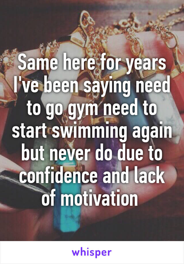 Same here for years I've been saying need to go gym need to start swimming again but never do due to confidence and lack of motivation 