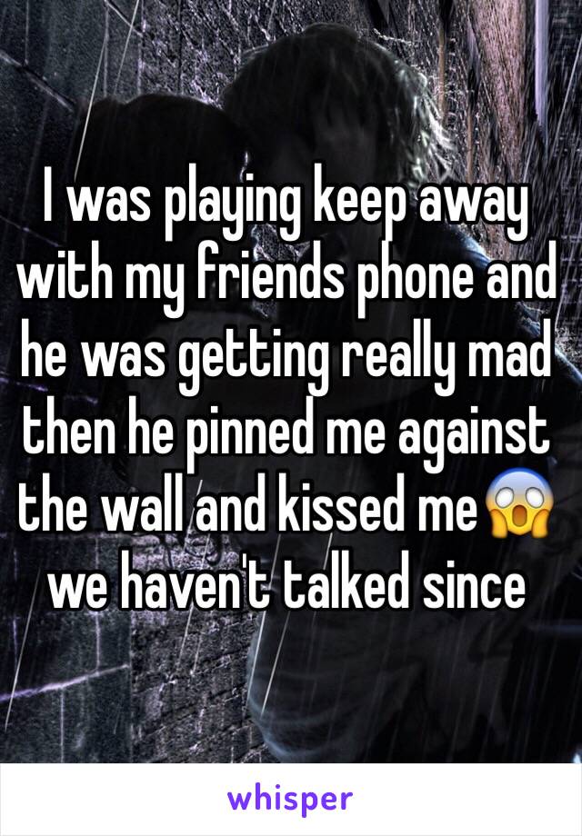 I was playing keep away with my friends phone and he was getting really mad then he pinned me against the wall and kissed me😱 we haven't talked since