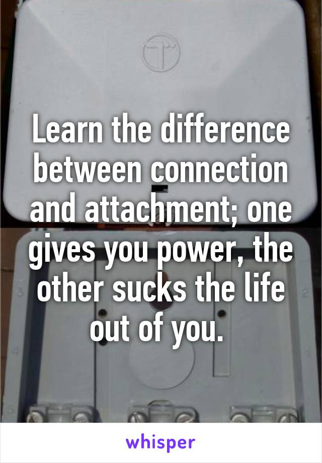 Learn the difference between connection and attachment; one gives you power, the other sucks the life out of you. 