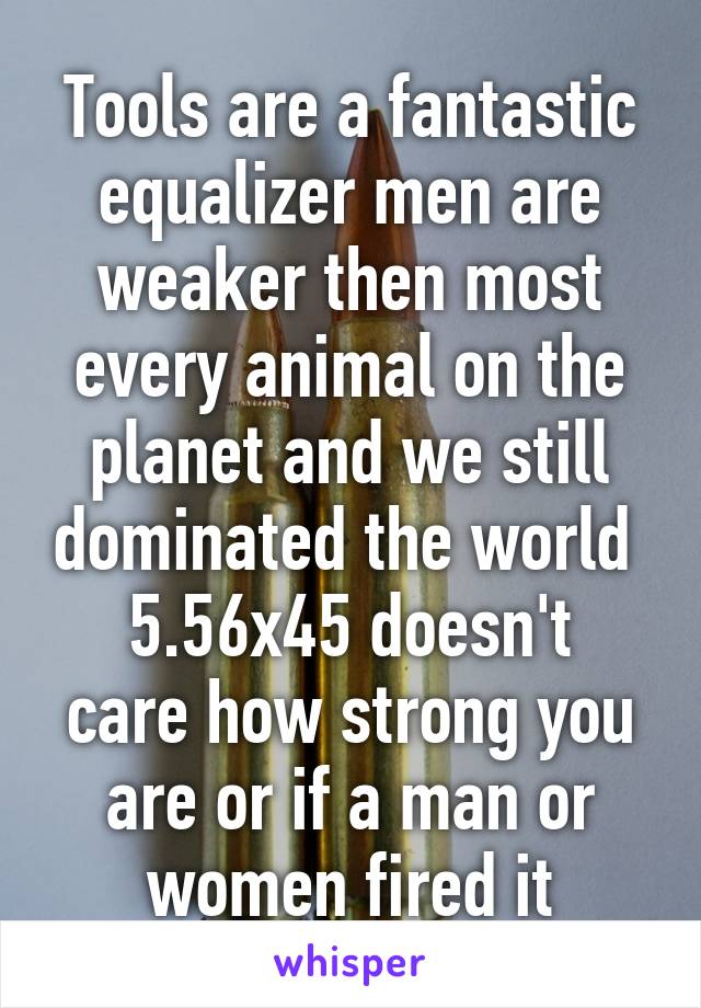 Tools are a fantastic equalizer men are weaker then most every animal on the planet and we still dominated the world 
5.56x45 doesn't care how strong you are or if a man or women fired it