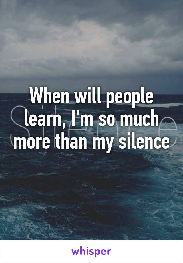 When will people learn, I'm so much more than my silence 