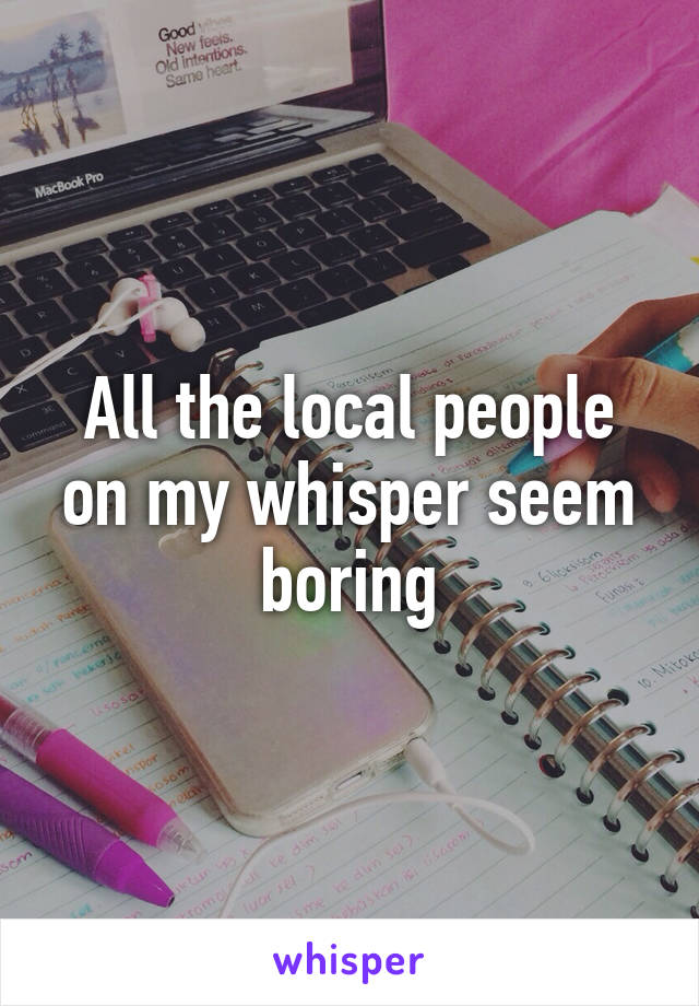 All the local people on my whisper seem boring