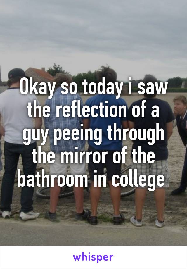 Okay so today i saw the reflection of a guy peeing through the mirror of the bathroom in college 