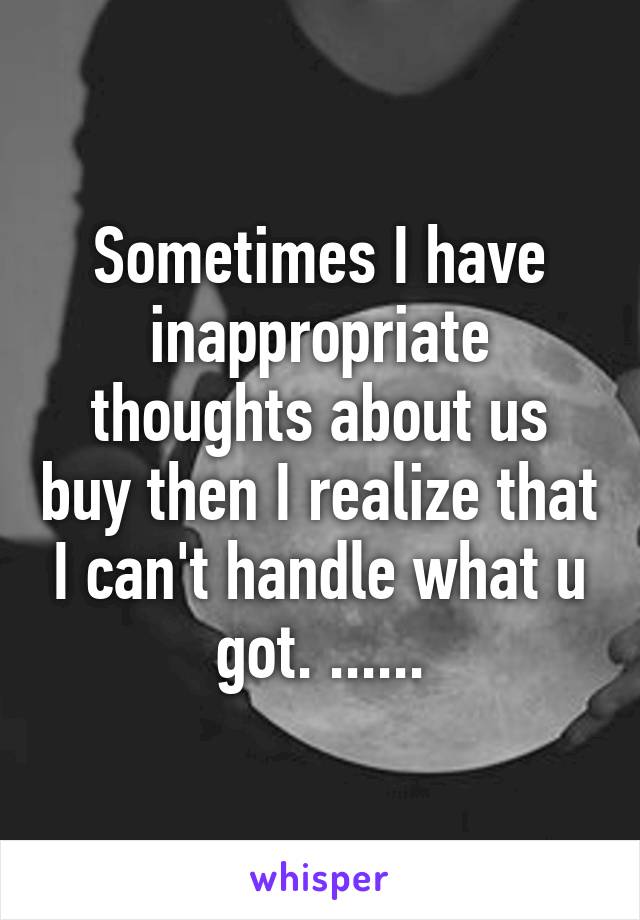 Sometimes I have inappropriate thoughts about us buy then I realize that I can't handle what u got. ......