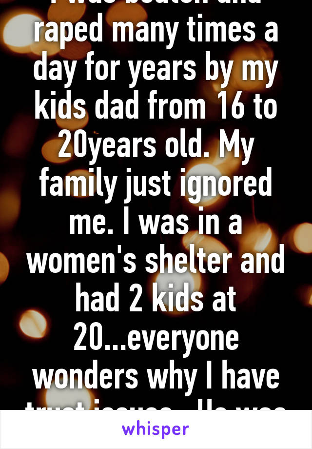 I was beaten and raped many times a day for years by my kids dad from 16 to 20years old. My family just ignored me. I was in a women's shelter and had 2 kids at 20...everyone wonders why I have trust issues...He was not punished