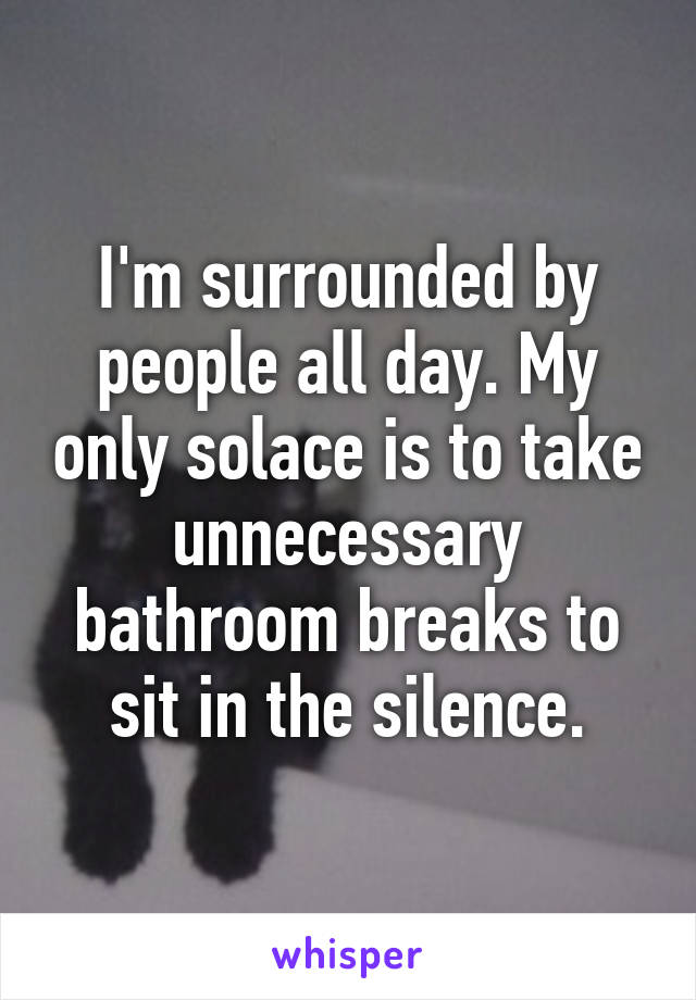 I'm surrounded by people all day. My only solace is to take unnecessary bathroom breaks to sit in the silence.