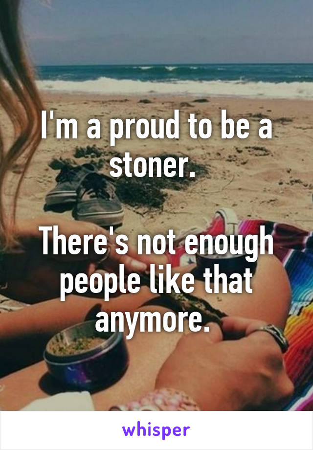 I'm a proud to be a stoner. 

There's not enough people like that anymore. 