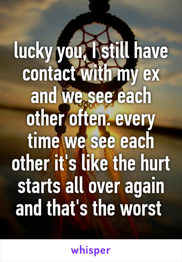 lucky you, I still have contact with my ex and we see each other often. every time we see each other it's like the hurt starts all over again and that's the worst 