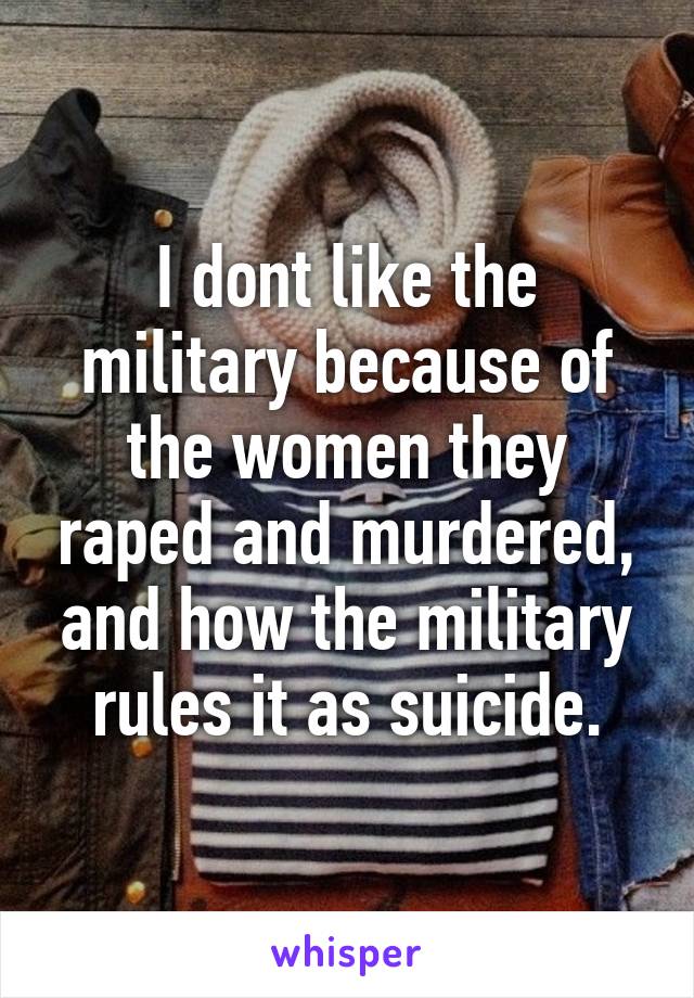 I dont like the military because of the women they raped and murdered, and how the military rules it as suicide.