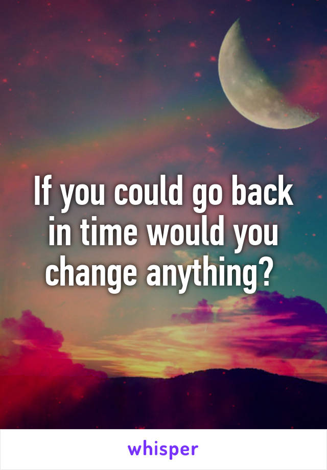 If you could go back in time would you change anything? 