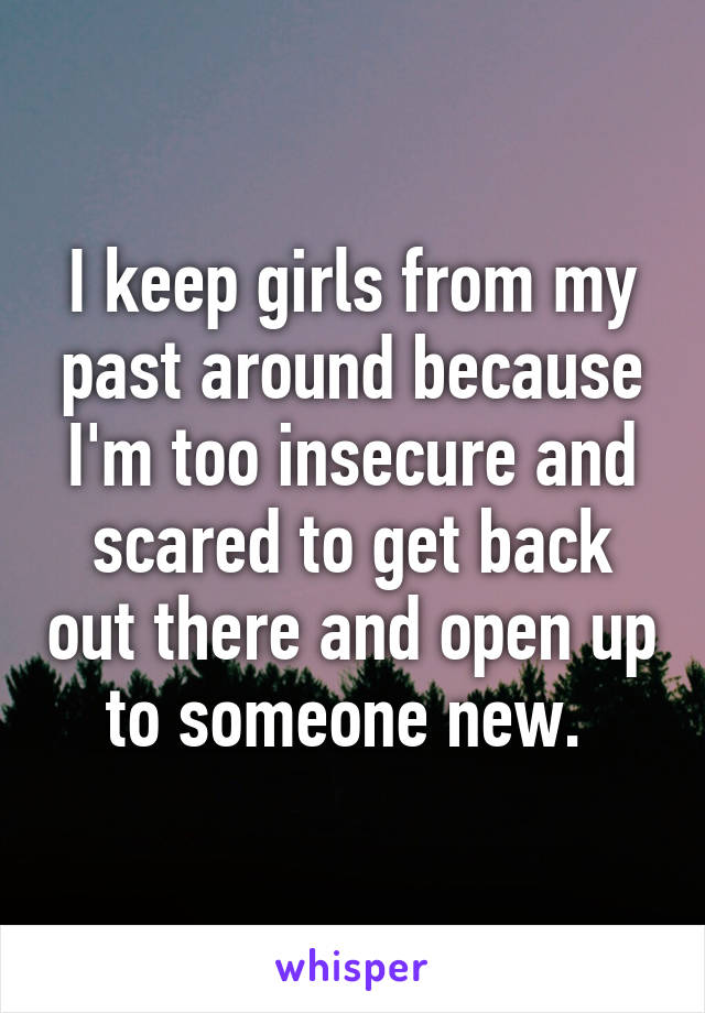 I keep girls from my past around because I'm too insecure and scared to get back out there and open up to someone new. 