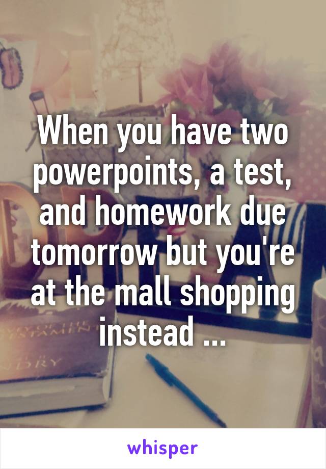 When you have two powerpoints, a test, and homework due tomorrow but you're at the mall shopping instead ...