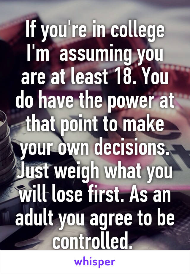 If you're in college I'm  assuming you are at least 18. You do have the power at that point to make your own decisions. Just weigh what you will lose first. As an adult you agree to be controlled. 