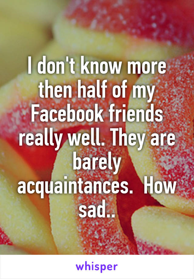 I don't know more then half of my Facebook friends really well. They are barely acquaintances.  How sad..