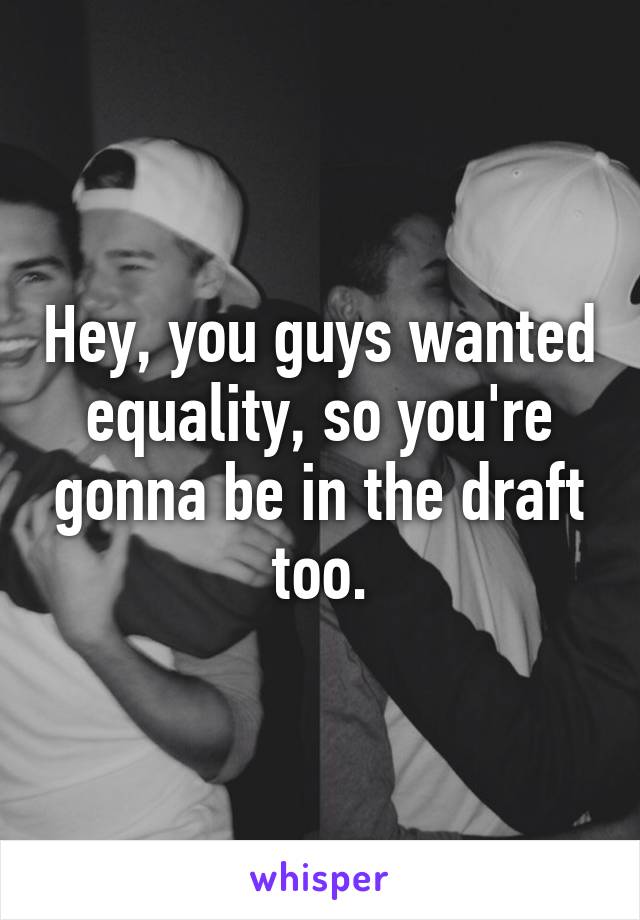 Hey, you guys wanted equality, so you're gonna be in the draft too.