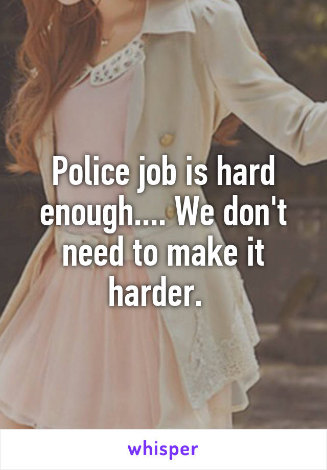 Police job is hard enough.... We don't need to make it harder.  