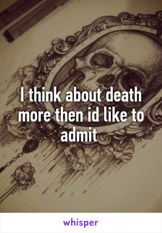 I think about death more then id like to admit 