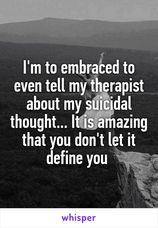I'm to embraced to even tell my therapist about my suicidal thought... It is amazing that you don't let it define you 