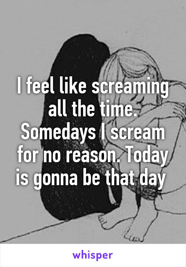 I feel like screaming all the time. Somedays I scream for no reason. Today is gonna be that day 