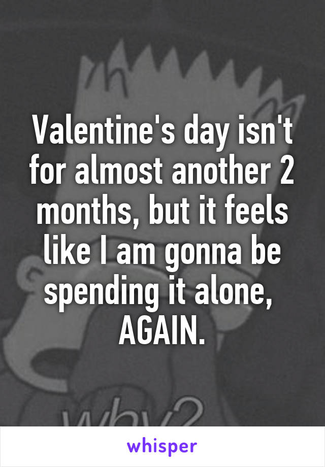 Valentine's day isn't for almost another 2 months, but it feels like I am gonna be spending it alone, 
AGAIN.