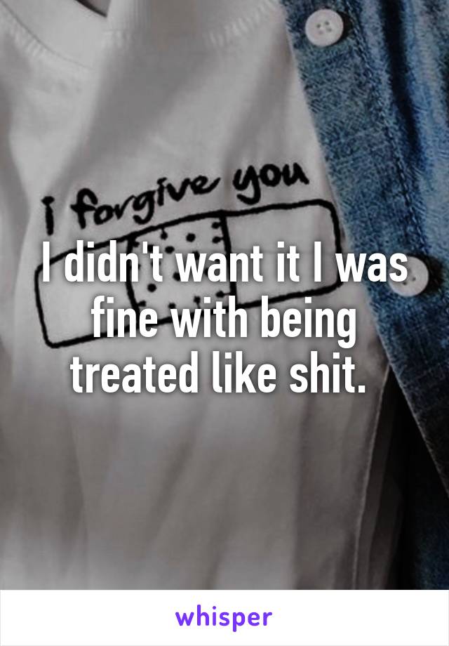 I didn't want it I was fine with being treated like shit. 