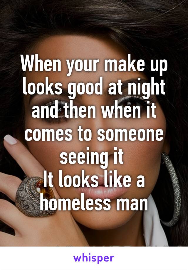 When your make up looks good at night and then when it comes to someone seeing it 
It looks like a homeless man