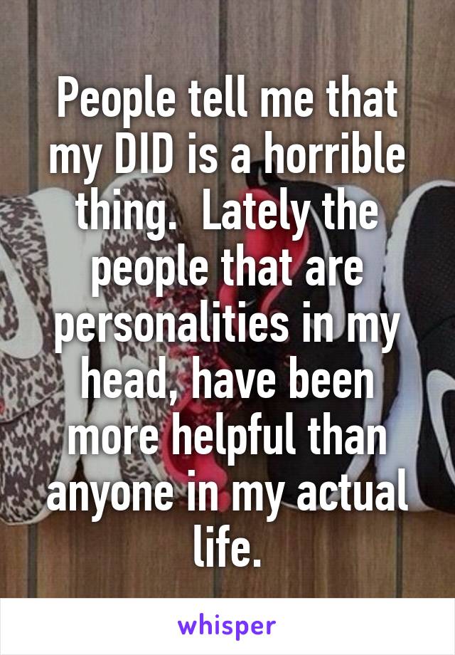 People tell me that my DID is a horrible thing.  Lately the people that are personalities in my head, have been more helpful than anyone in my actual life.