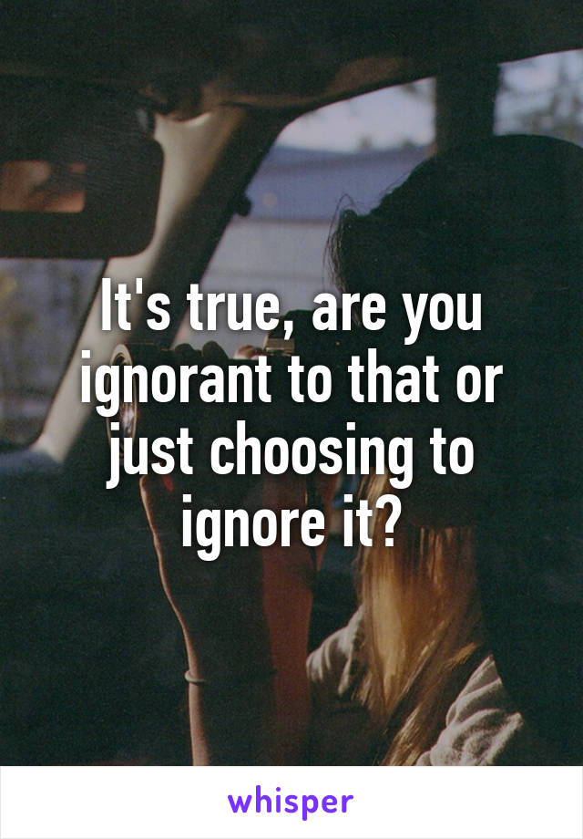 It's true, are you ignorant to that or just choosing to ignore it?