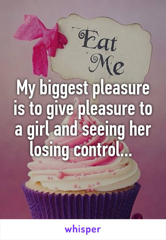 My biggest pleasure is to give pleasure to a girl and seeing her losing control... 