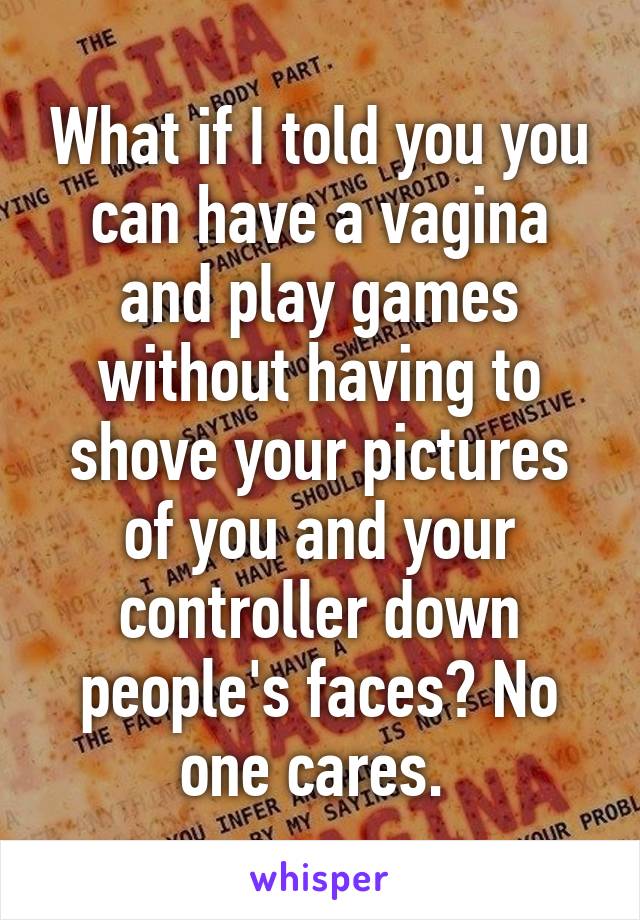 What if I told you you can have a vagina and play games without having to shove your pictures of you and your controller down people's faces? No one cares. 