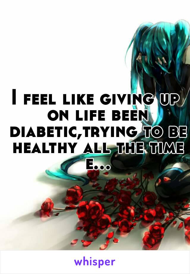 I feel like giving up on life been diabetic,trying to be healthy all the time e...