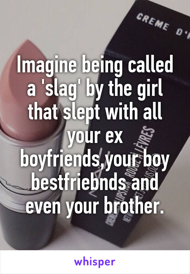 Imagine being called a 'slag' by the girl that slept with all your ex boyfriends,your boy bestfriebnds and even your brother.