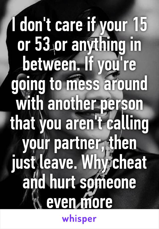 I don't care if your 15 or 53 or anything in between. If you're going to mess around with another person that you aren't calling your partner, then just leave. Why cheat and hurt someone even more