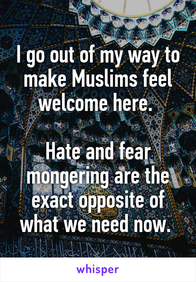 I go out of my way to make Muslims feel welcome here. 

Hate and fear mongering are the exact opposite of what we need now. 