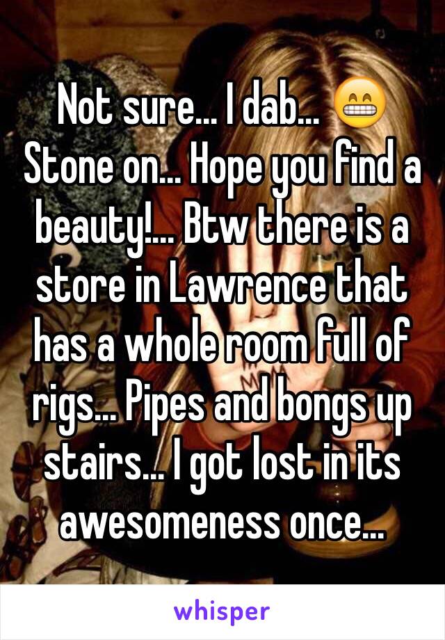 Not sure... I dab... 😁
Stone on... Hope you find a beauty!... Btw there is a store in Lawrence that has a whole room full of rigs... Pipes and bongs up stairs... I got lost in its awesomeness once... 