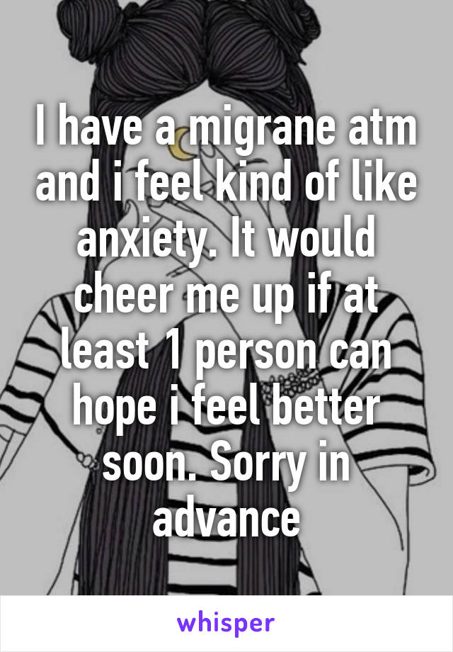 I have a migrane atm and i feel kind of like anxiety. It would cheer me up if at least 1 person can hope i feel better soon. Sorry in advance