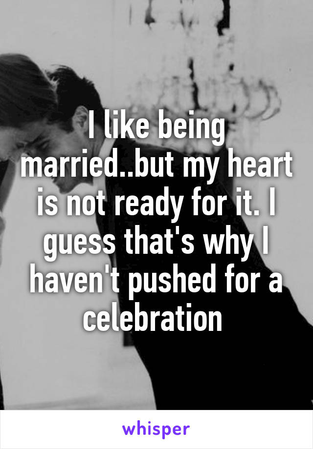 I like being married..but my heart is not ready for it. I guess that's why I haven't pushed for a celebration 