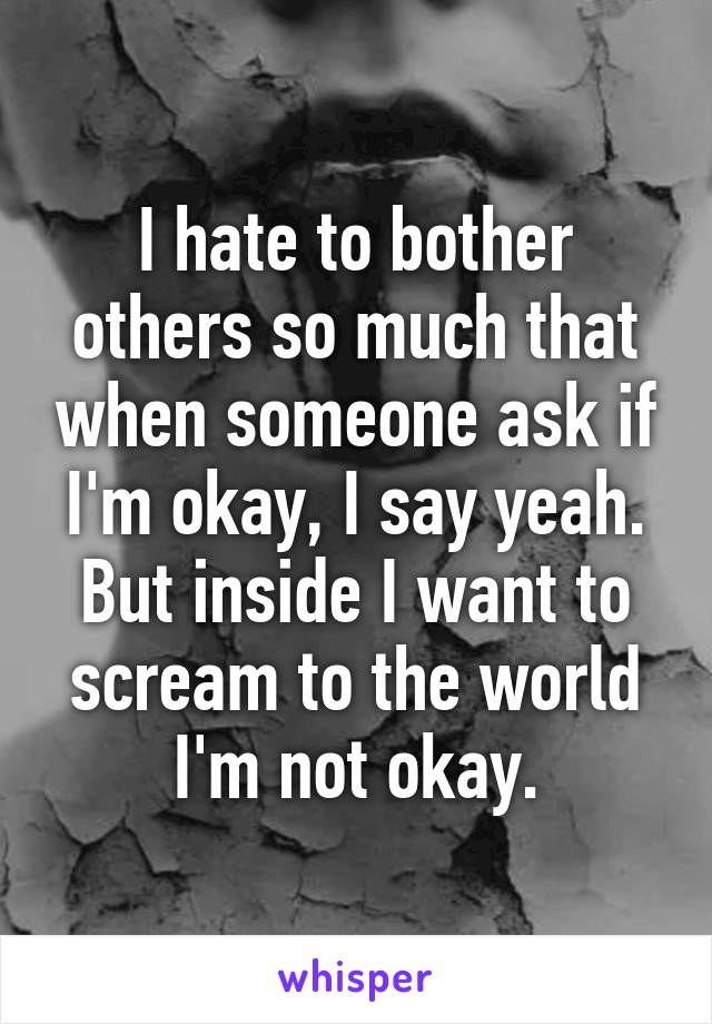 I hate to bother others so much that when someone ask if I'm okay, I say yeah. But inside I want to scream to the world I'm not okay.