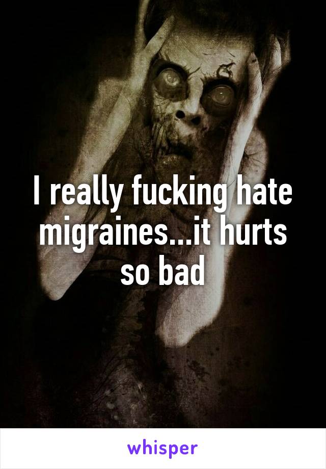 I really fucking hate migraines...it hurts so bad