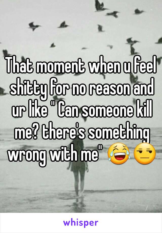 That moment when u feel shitty for no reason and ur like " Can someone kill me? there's something wrong with me" 😂😒