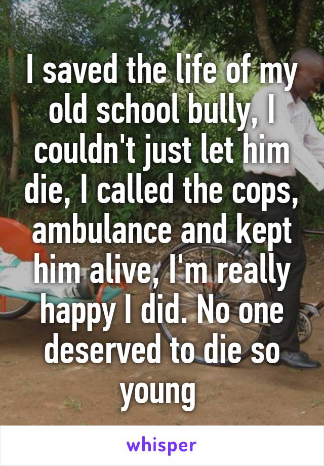 I saved the life of my old school bully, I couldn't just let him die, I called the cops, ambulance and kept him alive, I'm really happy I did. No one deserved to die so young 