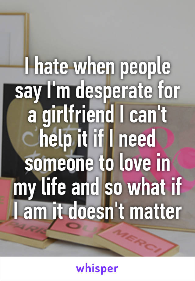 I hate when people say I'm desperate for a girlfriend I can't help it if I need someone to love in my life and so what if I am it doesn't matter