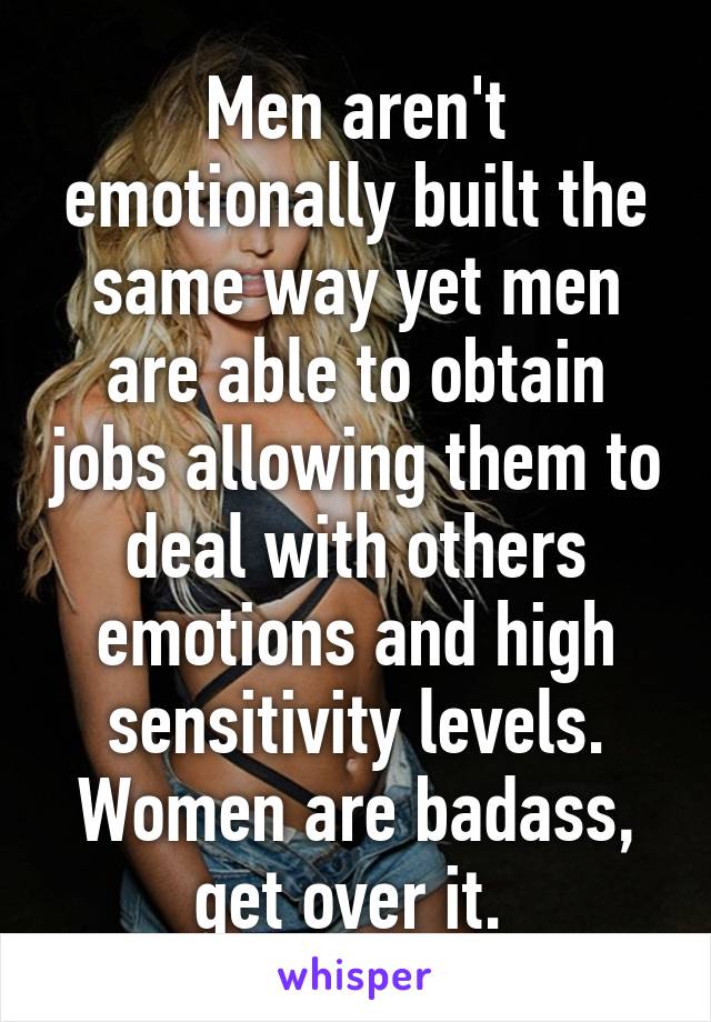 Men aren't emotionally built the same way yet men are able to obtain jobs allowing them to deal with others emotions and high sensitivity levels. Women are badass, get over it. 