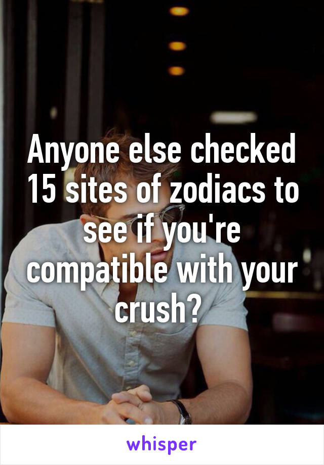 Anyone else checked 15 sites of zodiacs to see if you're compatible with your crush? 