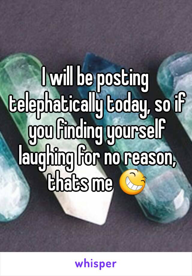 I will be posting telephatically today, so if you finding yourself laughing for no reason, thats me 😆