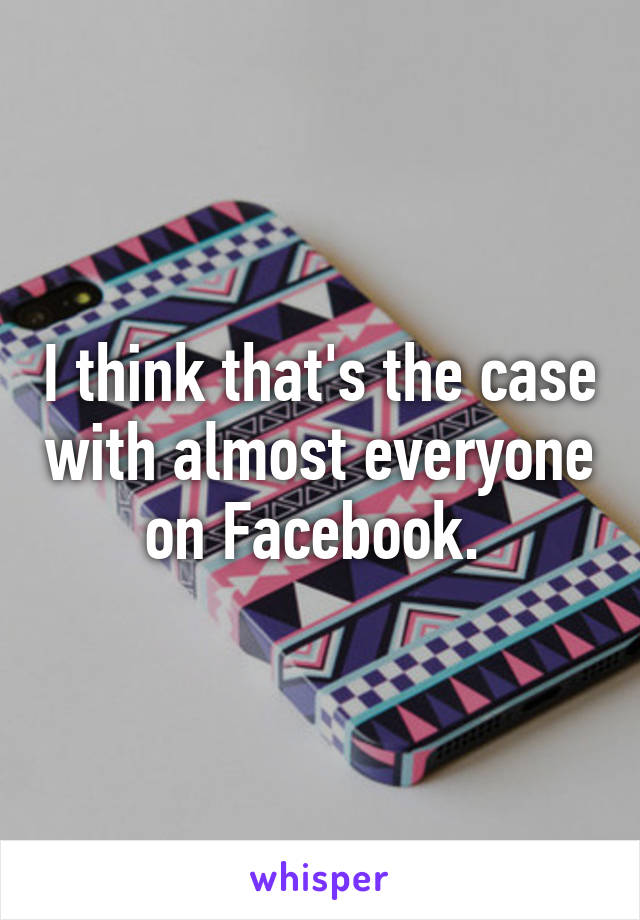 I think that's the case with almost everyone on Facebook. 