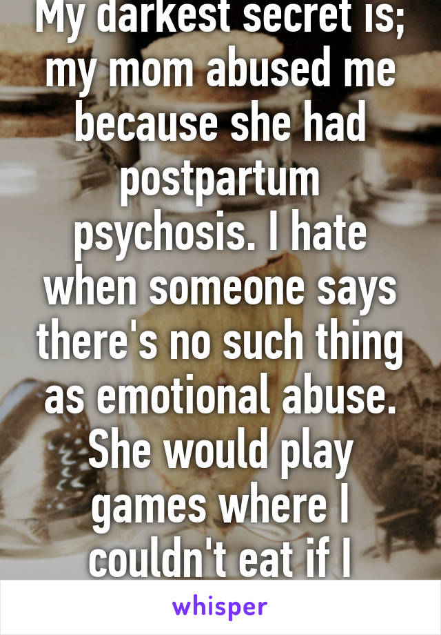 My darkest secret is; my mom abused me because she had postpartum psychosis. I hate when someone says there's no such thing as emotional abuse. She would play games where I couldn't eat if I wasn't a "good girl"  