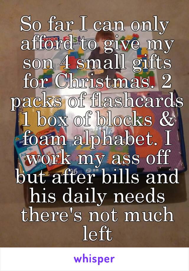 So far I can only afford to give my son 4 small gifts for Christmas. 2 packs of flashcards 1 box of blocks & foam alphabet. I work my ass off but after bills and his daily needs there's not much left