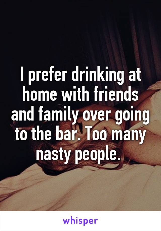 I prefer drinking at home with friends and family over going to the bar. Too many nasty people. 