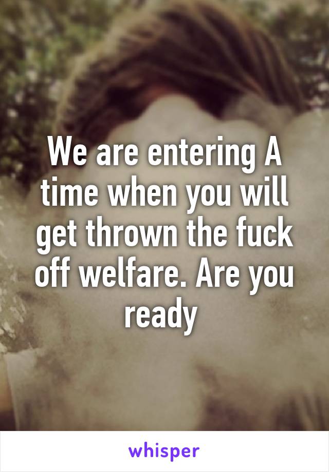 We are entering A time when you will get thrown the fuck off welfare. Are you ready 